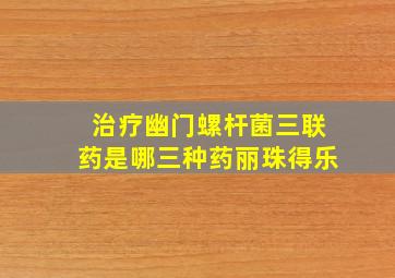 治疗幽门螺杆菌三联药是哪三种药丽珠得乐