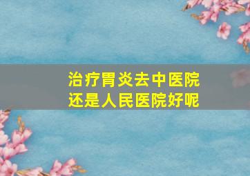 治疗胃炎去中医院还是人民医院好呢