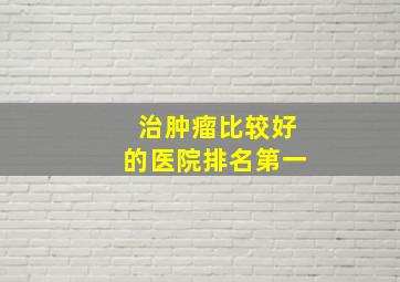 治肿瘤比较好的医院排名第一