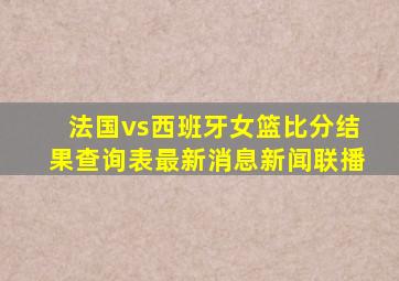 法国vs西班牙女篮比分结果查询表最新消息新闻联播