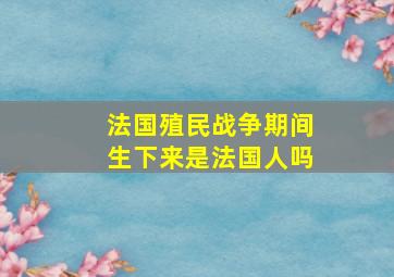 法国殖民战争期间生下来是法国人吗