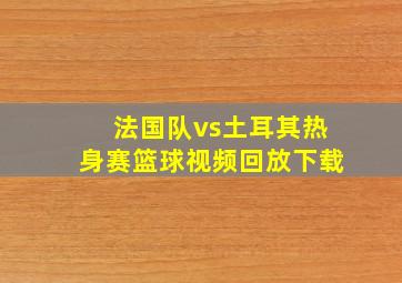 法国队vs土耳其热身赛篮球视频回放下载