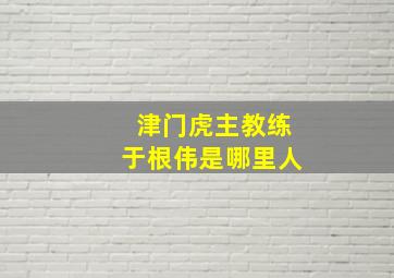 津门虎主教练于根伟是哪里人