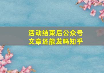 活动结束后公众号文章还能发吗知乎