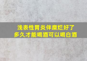 浅表性胃炎伴糜烂好了多久才能喝酒可以喝白酒