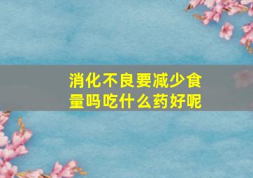 消化不良要减少食量吗吃什么药好呢