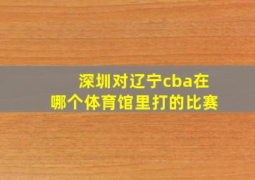 深圳对辽宁cba在哪个体育馆里打的比赛