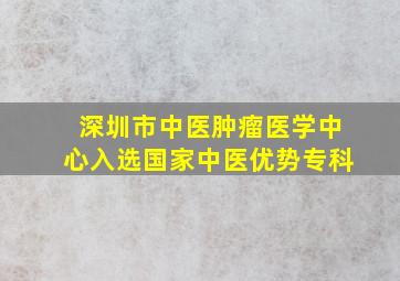 深圳市中医肿瘤医学中心入选国家中医优势专科