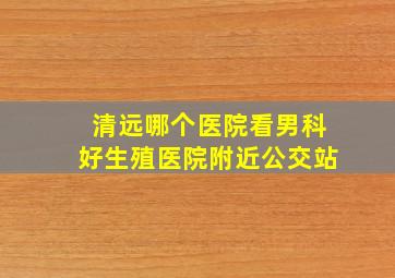 清远哪个医院看男科好生殖医院附近公交站