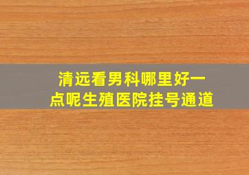 清远看男科哪里好一点呢生殖医院挂号通道