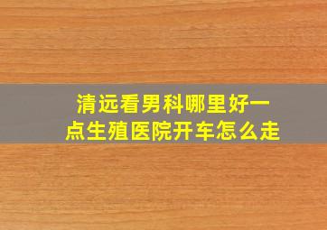 清远看男科哪里好一点生殖医院开车怎么走