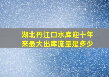 湖北丹江口水库迎十年来最大出库流量是多少