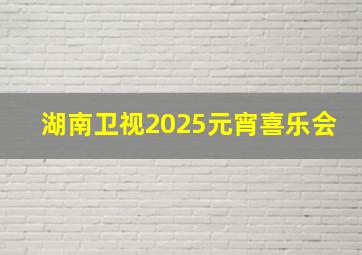 湖南卫视2025元宵喜乐会