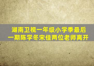 湖南卫视一年级小学季最后一期陈学冬宋佳两位老师离开