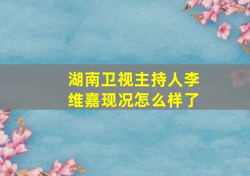 湖南卫视主持人李维嘉现况怎么样了