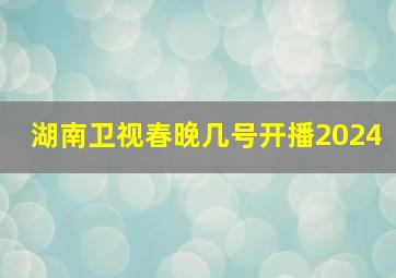 湖南卫视春晚几号开播2024