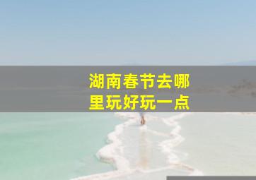 湖南春节去哪里玩好玩一点