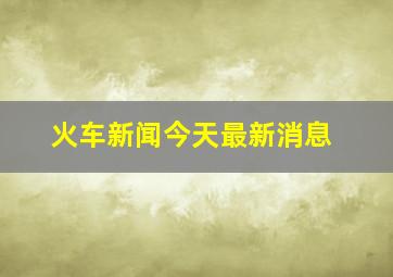 火车新闻今天最新消息