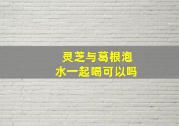 灵芝与葛根泡水一起喝可以吗