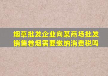 烟草批发企业向某商场批发销售卷烟需要缴纳消费税吗