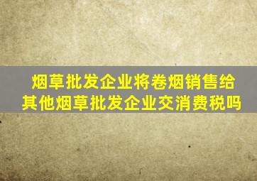 烟草批发企业将卷烟销售给其他烟草批发企业交消费税吗