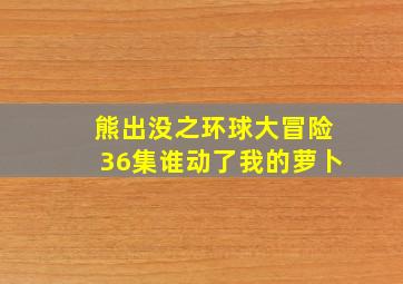 熊出没之环球大冒险36集谁动了我的萝卜