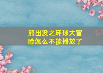 熊出没之环球大冒险怎么不能播放了