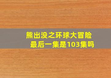 熊出没之环球大冒险最后一集是103集吗