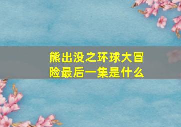 熊出没之环球大冒险最后一集是什么