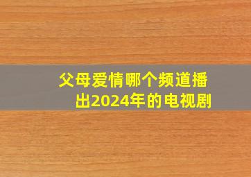 父母爱情哪个频道播出2024年的电视剧