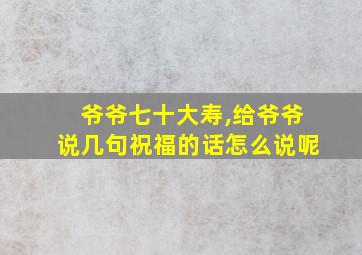 爷爷七十大寿,给爷爷说几句祝福的话怎么说呢