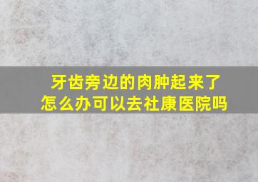 牙齿旁边的肉肿起来了怎么办可以去社康医院吗