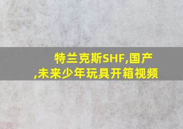 特兰克斯SHF,国产,未来少年玩具开箱视频