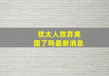 犹太人放弃美国了吗最新消息