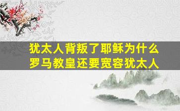 犹太人背叛了耶稣为什么罗马教皇还要宽容犹太人