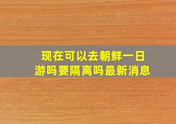 现在可以去朝鲜一日游吗要隔离吗最新消息