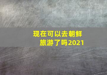 现在可以去朝鲜旅游了吗2021