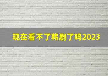 现在看不了韩剧了吗2023