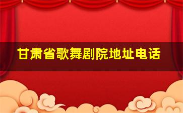 甘肃省歌舞剧院地址电话