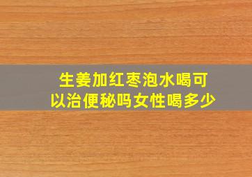 生姜加红枣泡水喝可以治便秘吗女性喝多少