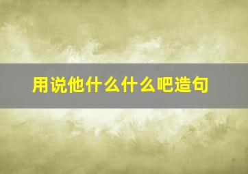 用说他什么什么吧造句