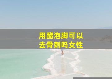 用醋泡脚可以去骨刺吗女性