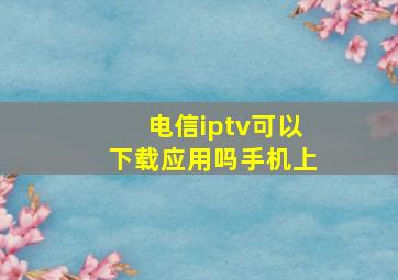 电信iptv可以下载应用吗手机上