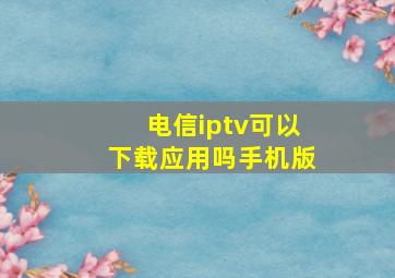 电信iptv可以下载应用吗手机版