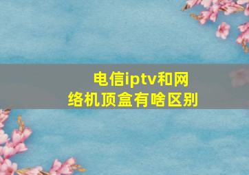 电信iptv和网络机顶盒有啥区别