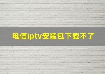 电信iptv安装包下载不了