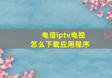 电信iptv电视怎么下载应用程序