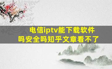 电信iptv能下载软件吗安全吗知乎文章看不了