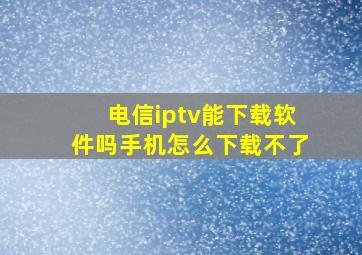 电信iptv能下载软件吗手机怎么下载不了