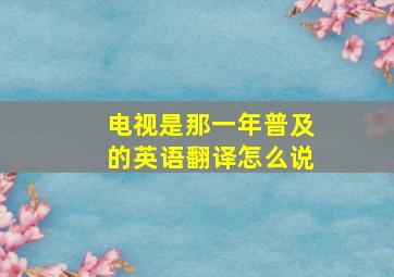 电视是那一年普及的英语翻译怎么说